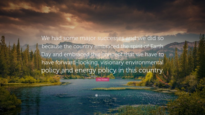 Jay Inslee Quote: “We had some major successes and we did so because the country embraced the spirit of Earth Day and embraced this concept that we have to have forward-looking, visionary environmental policy and energy policy in this country.”