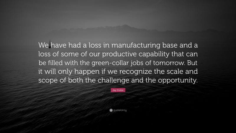 Jay Inslee Quote: “We have had a loss in manufacturing base and a loss of some of our productive capability that can be filled with the green-collar jobs of tomorrow. But it will only happen if we recognize the scale and scope of both the challenge and the opportunity.”