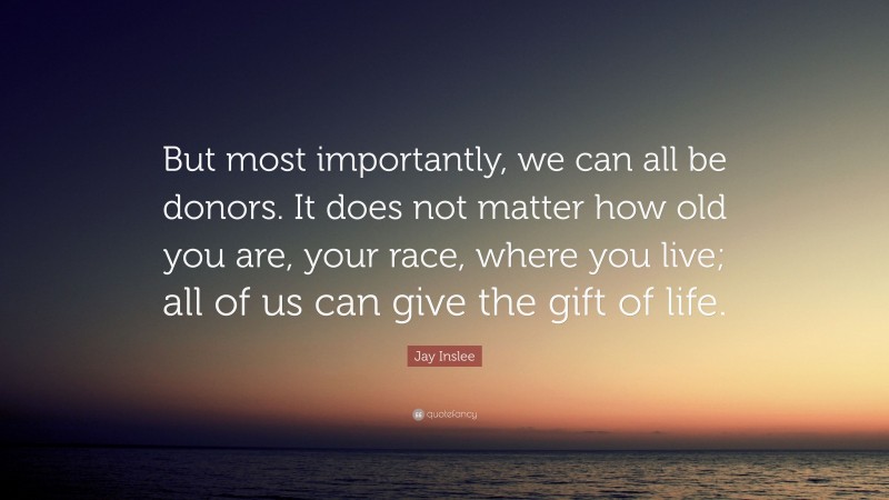 Jay Inslee Quote: “But most importantly, we can all be donors. It does not matter how old you are, your race, where you live; all of us can give the gift of life.”