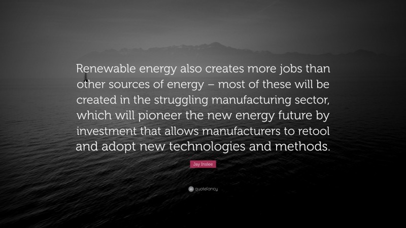 Jay Inslee Quote: “Renewable energy also creates more jobs than other sources of energy – most of these will be created in the struggling manufacturing sector, which will pioneer the new energy future by investment that allows manufacturers to retool and adopt new technologies and methods.”