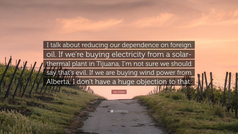 Jay Inslee Quote: “I talk about reducing our dependence on foreign oil. If we’re buying electricity from a solar-thermal plant in Tijuana, I’m not sure we should say that’s evil. If we are buying wind power from Alberta, I don’t have a huge objection to that.”