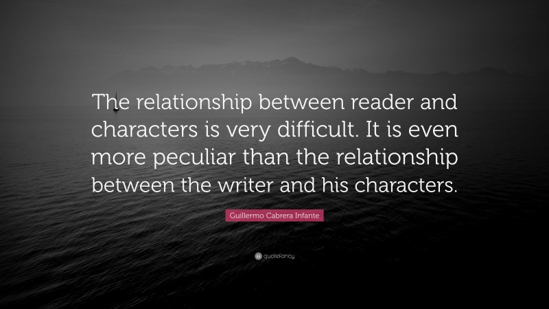 Guillermo Cabrera Infante Quote: “The relationship between reader and characters is very difficult. It is even more peculiar than the relationship between the writer and his characters.”