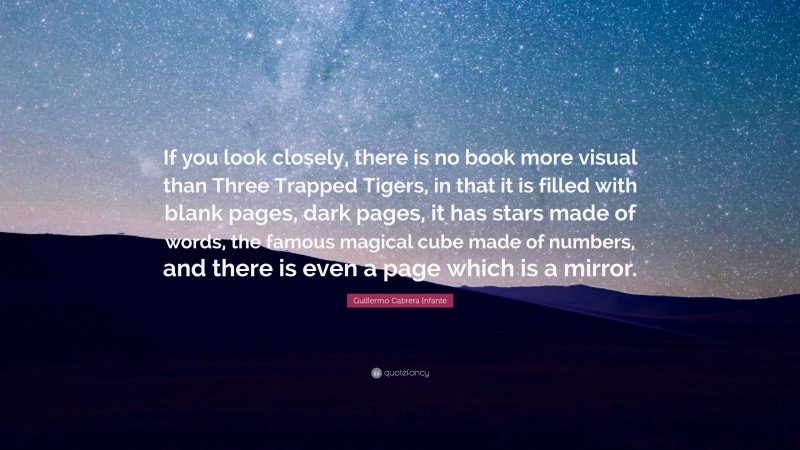 Guillermo Cabrera Infante Quote: “If you look closely, there is no book more visual than Three Trapped Tigers, in that it is filled with blank pages, dark pages, it has stars made of words, the famous magical cube made of numbers, and there is even a page which is a mirror.”