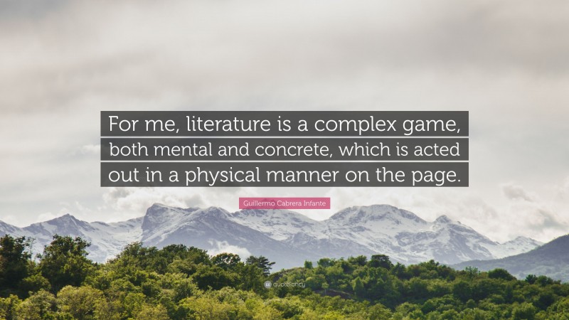 Guillermo Cabrera Infante Quote: “For me, literature is a complex game, both mental and concrete, which is acted out in a physical manner on the page.”