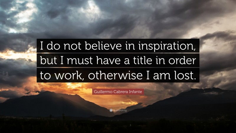 Guillermo Cabrera Infante Quote: “I do not believe in inspiration, but I must have a title in order to work, otherwise I am lost.”