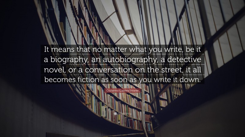 Guillermo Cabrera Infante Quote: “It means that no matter what you write, be it a biography, an autobiography, a detective novel, or a conversation on the street, it all becomes fiction as soon as you write it down.”