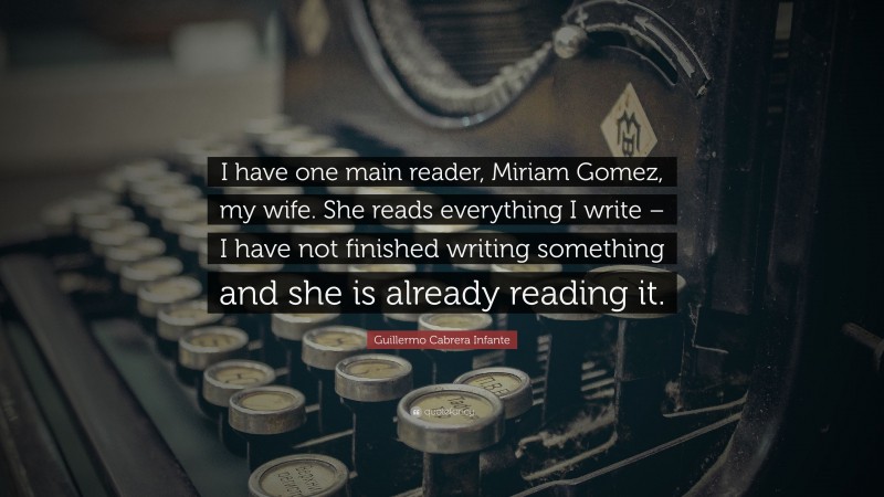 Guillermo Cabrera Infante Quote: “I have one main reader, Miriam Gomez, my wife. She reads everything I write – I have not finished writing something and she is already reading it.”