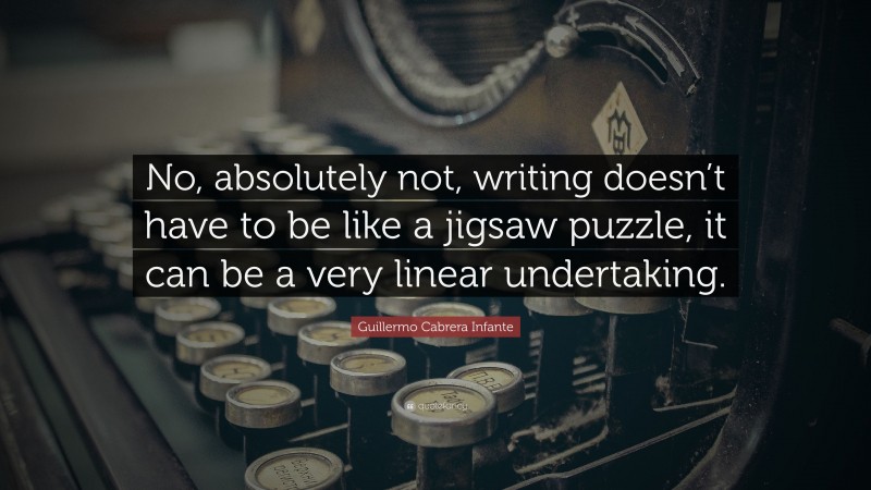 Guillermo Cabrera Infante Quote: “No, absolutely not, writing doesn’t have to be like a jigsaw puzzle, it can be a very linear undertaking.”