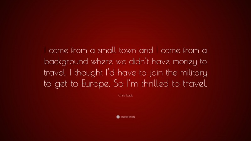 Chris Isaak Quote: “I come from a small town and I come from a background where we didn’t have money to travel. I thought I’d have to join the military to get to Europe. So I’m thrilled to travel.”