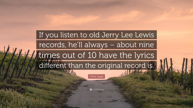 Chris Isaak Quote: “If you listen to old Jerry Lee Lewis records, he’ll always – about nine times out of 10 have the lyrics different than the original record is.”