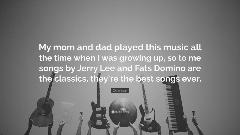 Chris Isaak Quote: “My mom and dad played this music all the time when I was growing up, so to me songs by Jerry Lee and Fats Domino are the classics, they’re the best songs ever.”