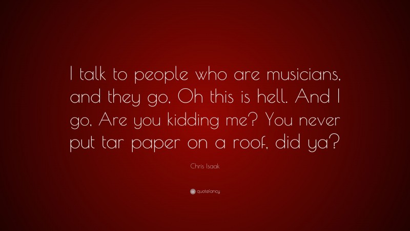 Chris Isaak Quote: “I talk to people who are musicians, and they go, Oh this is hell. And I go, Are you kidding me? You never put tar paper on a roof, did ya?”
