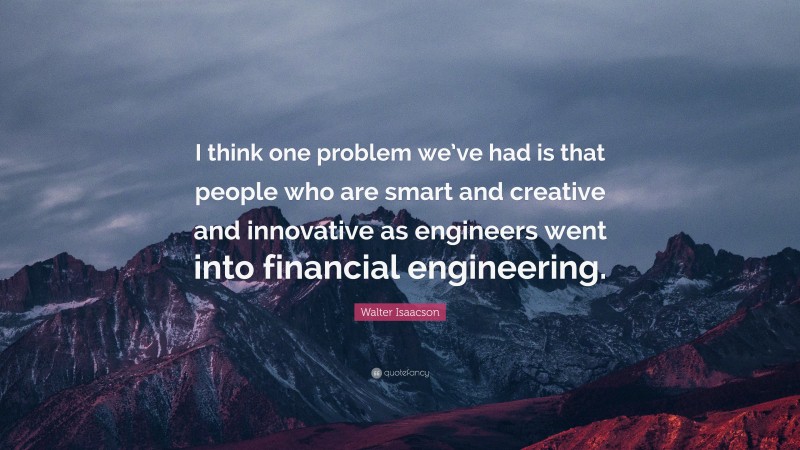 Walter Isaacson Quote: “I think one problem we’ve had is that people who are smart and creative and innovative as engineers went into financial engineering.”