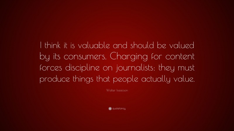 Walter Isaacson Quote: “I think it is valuable and should be valued by its consumers. Charging for content forces discipline on journalists: they must produce things that people actually value.”