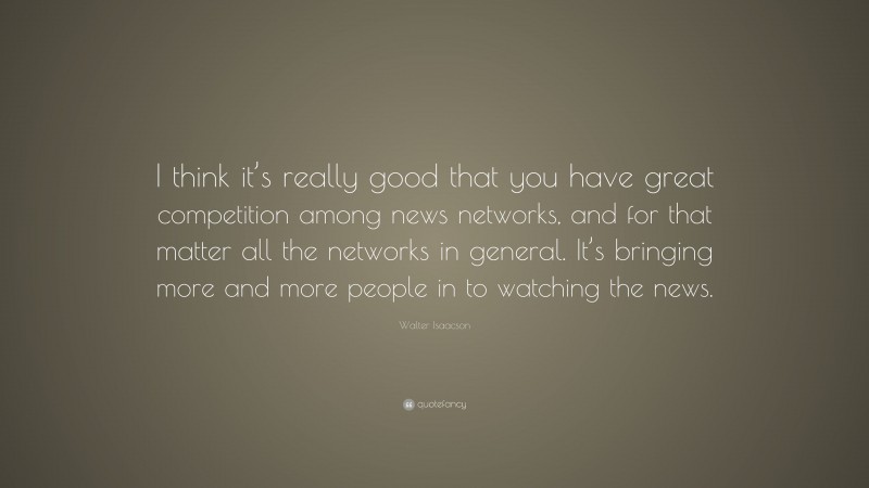Walter Isaacson Quote: “I think it’s really good that you have great competition among news networks, and for that matter all the networks in general. It’s bringing more and more people in to watching the news.”