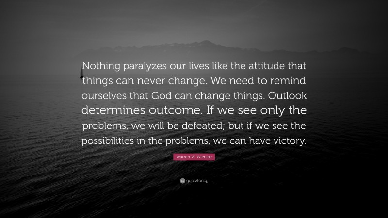 Warren W. Wiersbe Quote: “Nothing paralyzes our lives like the attitude that things can never change. We need to remind ourselves that God can change things. Outlook determines outcome. If we see only the problems, we will be defeated; but if we see the possibilities in the problems, we can have victory.”