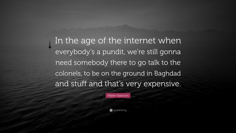 Walter Isaacson Quote: “In the age of the internet when everybody’s a pundit, we’re still gonna need somebody there to go talk to the colonels, to be on the ground in Baghdad and stuff and that’s very expensive.”