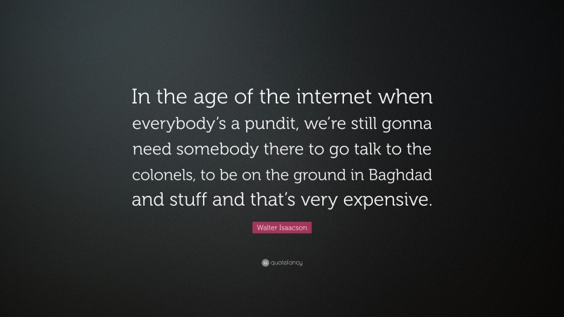 Walter Isaacson Quote: “In the age of the internet when everybody’s a pundit, we’re still gonna need somebody there to go talk to the colonels, to be on the ground in Baghdad and stuff and that’s very expensive.”