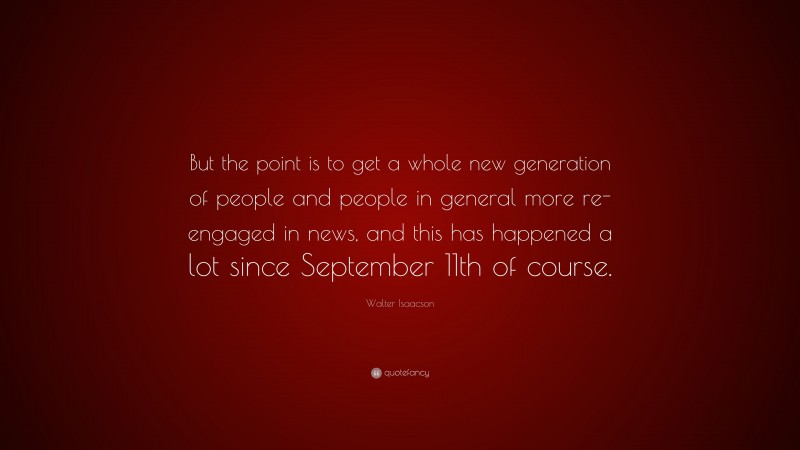 Walter Isaacson Quote: “But the point is to get a whole new generation of people and people in general more re-engaged in news, and this has happened a lot since September 11th of course.”