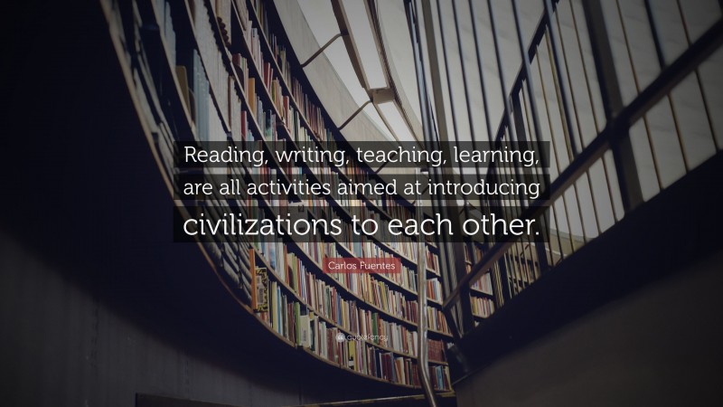 Carlos Fuentes Quote: “Reading, writing, teaching, learning, are all activities aimed at introducing civilizations to each other.”