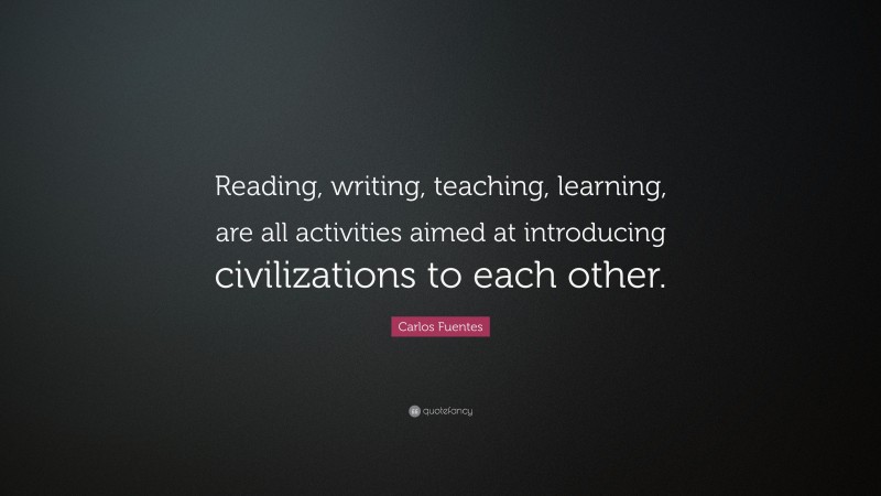 Carlos Fuentes Quote: “Reading, writing, teaching, learning, are all activities aimed at introducing civilizations to each other.”