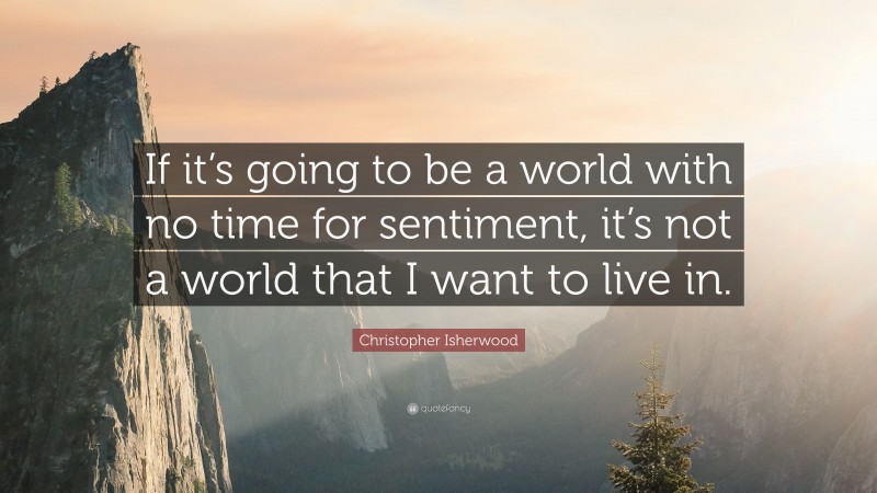 Christopher Isherwood Quote: “If it’s going to be a world with no time for sentiment, it’s not a world that I want to live in.”