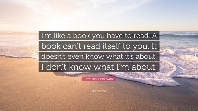 Christopher Isherwood Quote: “I’m like a book you have to read. A book can’t read itself to you. It doesn’t even know what it’s about. I don’t know what I’m about.”