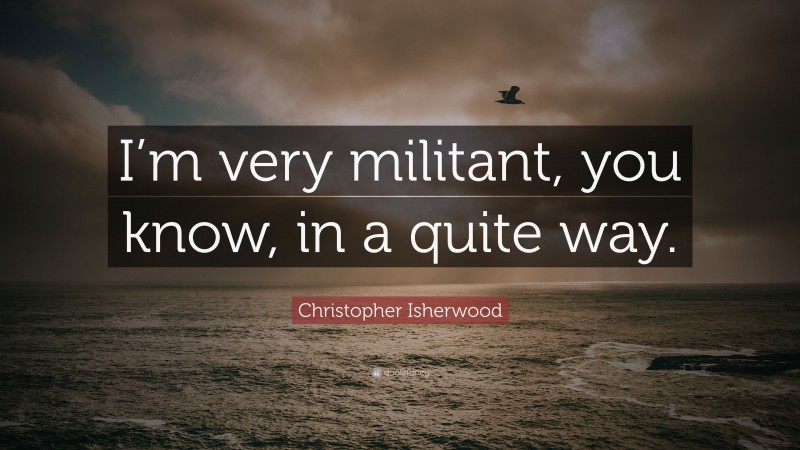 Christopher Isherwood Quote: “I’m very militant, you know, in a quite way.”