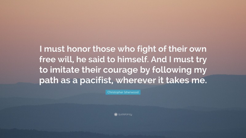 Christopher Isherwood Quote: “I must honor those who fight of their own free will, he said to himself. And I must try to imitate their courage by following my path as a pacifist, wherever it takes me.”