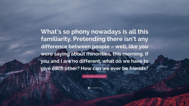 Christopher Isherwood Quote: “What’s so phony nowadays is all this familiarity. Pretending there isn’t any difference between people – well, like you were saying about minorities, this morning. If you and I are no different, what do we have to give each other? How can we ever be friends?”