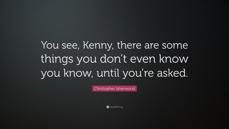 Christopher Isherwood Quote: “You see, Kenny, there are some things you don’t even know you know, until you’re asked.”