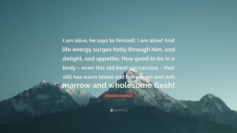 Christopher Isherwood Quote: “I am alive, he says to himself, I am alive! And life energy surges hotly through him, and delight, and appetite. How good to be in a body – even this old beat-up carcass – that still has warm blood and live semen and rich marrow and wholesome flesh!”
