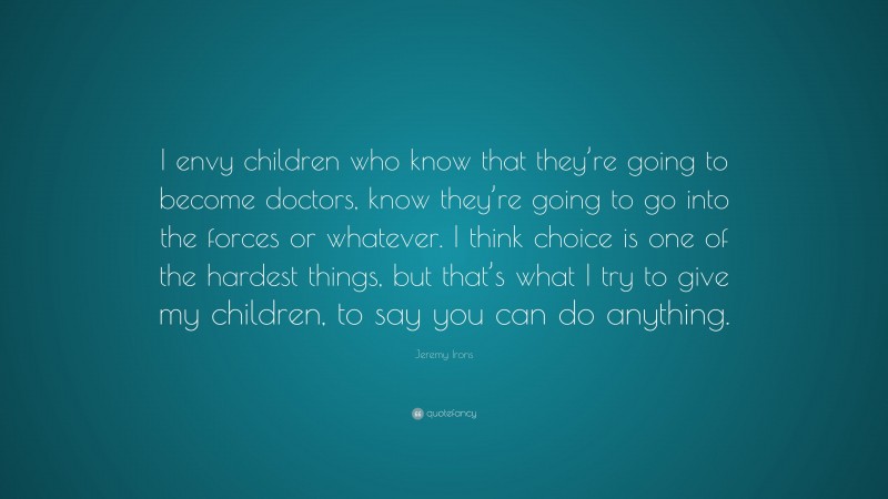 Jeremy Irons Quote: “I envy children who know that they’re going to become doctors, know they’re going to go into the forces or whatever. I think choice is one of the hardest things, but that’s what I try to give my children, to say you can do anything.”