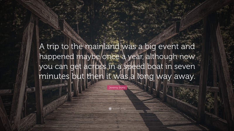 Jeremy Irons Quote: “A trip to the mainland was a big event and happened maybe once a year, although now you can get across in a speed boat in seven minutes but then it was a long way away.”