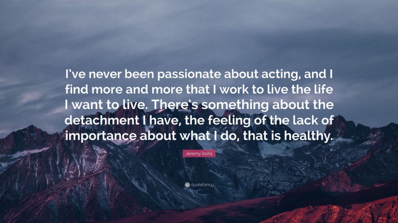 Jeremy Irons Quote: “I’ve never been passionate about acting, and I find more and more that I work to live the life I want to live. There’s something about the detachment I have, the feeling of the lack of importance about what I do, that is healthy.”