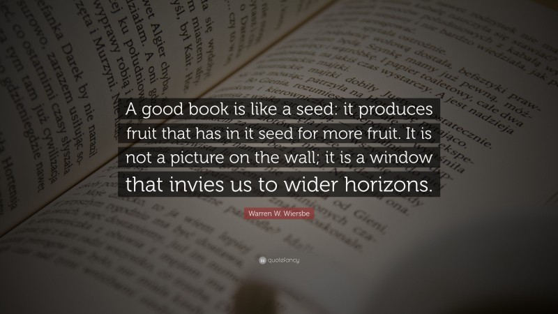 Warren W. Wiersbe Quote: “A good book is like a seed: it produces fruit that has in it seed for more fruit. It is not a picture on the wall; it is a window that invies us to wider horizons.”