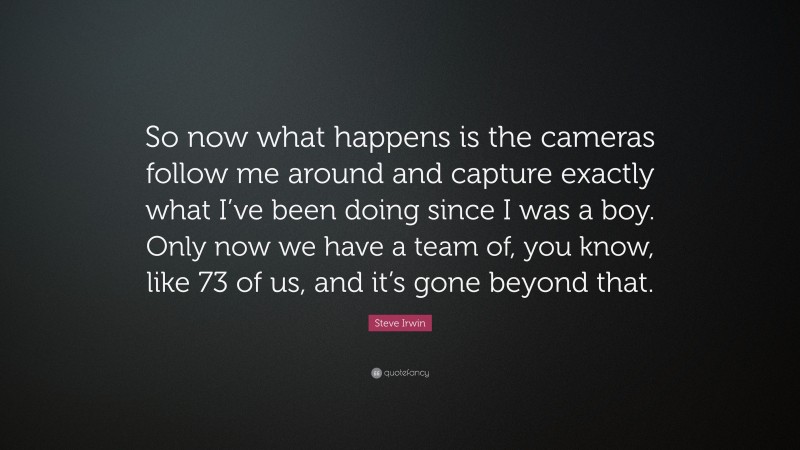 Steve Irwin Quote: “So now what happens is the cameras follow me around and capture exactly what I’ve been doing since I was a boy. Only now we have a team of, you know, like 73 of us, and it’s gone beyond that.”