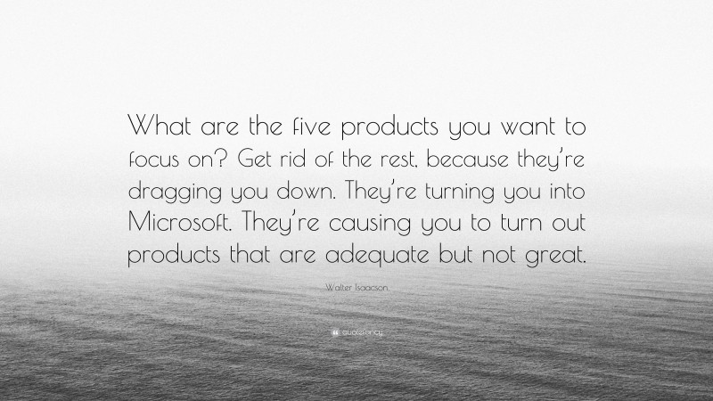 Walter Isaacson Quote: “What are the five products you want to focus on? Get rid of the rest, because they’re dragging you down. They’re turning you into Microsoft. They’re causing you to turn out products that are adequate but not great.”