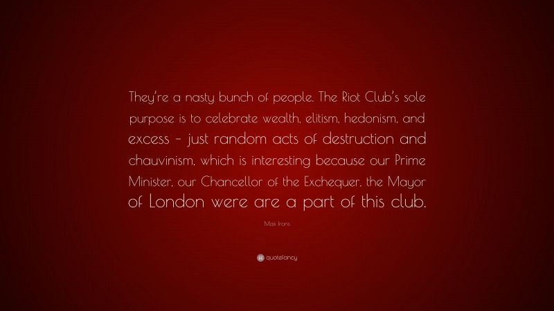 Max Irons Quote: “They’re a nasty bunch of people. The Riot Club’s sole purpose is to celebrate wealth, elitism, hedonism, and excess – just random acts of destruction and chauvinism, which is interesting because our Prime Minister, our Chancellor of the Exchequer, the Mayor of London were are a part of this club.”
