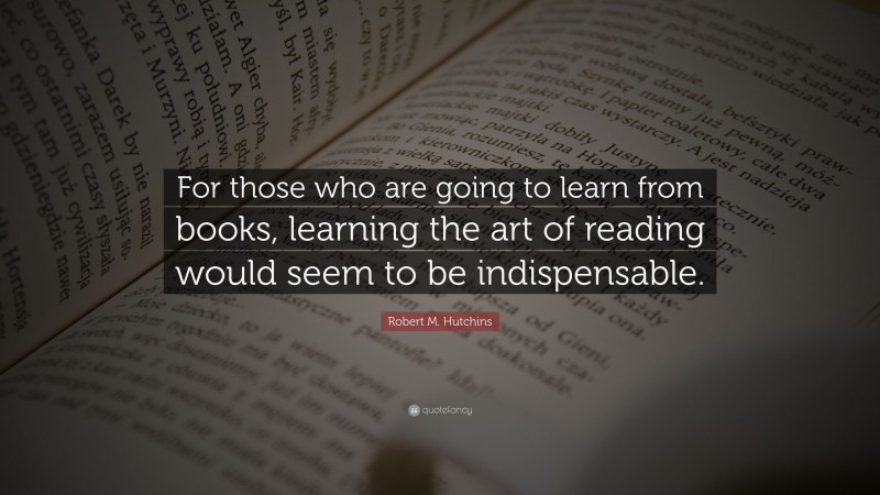 Robert M. Hutchins Quote: “For those who are going to learn from books, learning the art of reading would seem to be indispensable.”