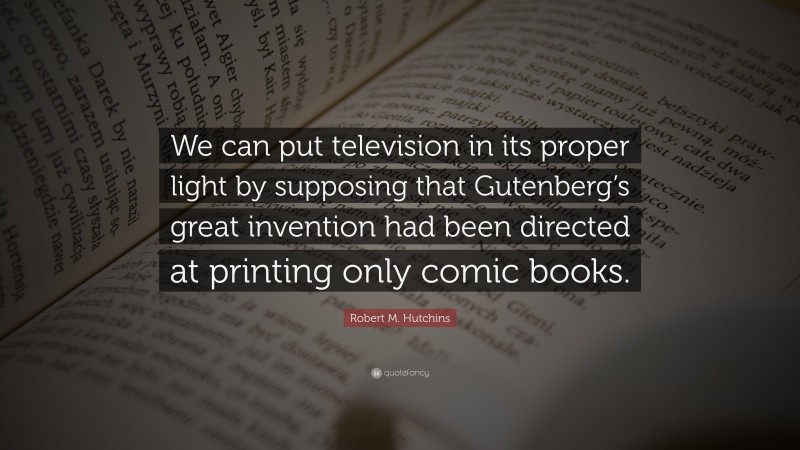 Robert M. Hutchins Quote: “We can put television in its proper light by supposing that Gutenberg’s great invention had been directed at printing only comic books.”