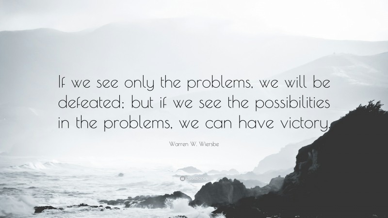 Warren W. Wiersbe Quote: “If we see only the problems, we will be defeated; but if we see the possibilities in the problems, we can have victory.”