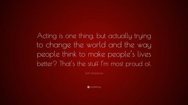 Josh Hutcherson Quote: “Acting is one thing, but actually trying to change the world and the way people think to make people’s lives better? That’s the stuff I’m most proud of.”