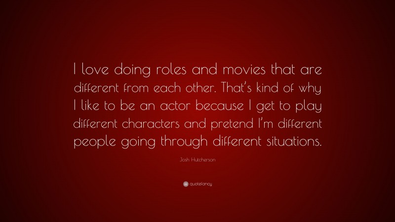 Josh Hutcherson Quote: “I love doing roles and movies that are different from each other. That’s kind of why I like to be an actor because I get to play different characters and pretend I’m different people going through different situations.”