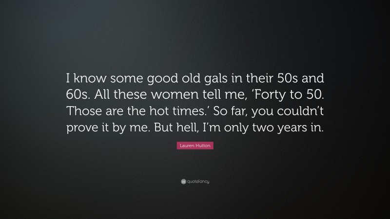 Lauren Hutton Quote: “I know some good old gals in their 50s and 60s. All these women tell me, ‘Forty to 50. Those are the hot times.’ So far, you couldn’t prove it by me. But hell, I’m only two years in.”