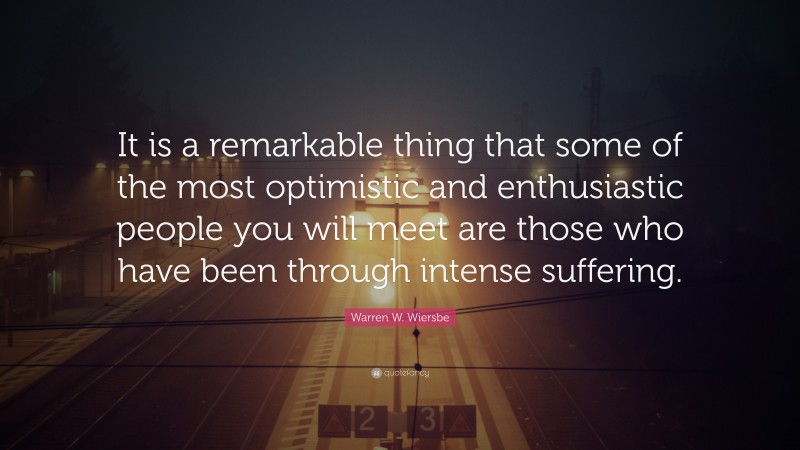 Warren W. Wiersbe Quote: “It is a remarkable thing that some of the most optimistic and enthusiastic people you will meet are those who have been through intense suffering.”