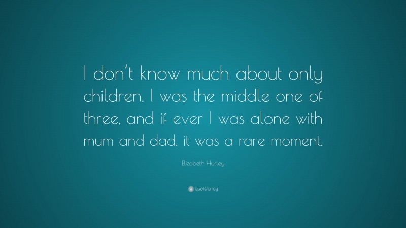 Elizabeth Hurley Quote: “I don’t know much about only children. I was the middle one of three, and if ever I was alone with mum and dad, it was a rare moment.”