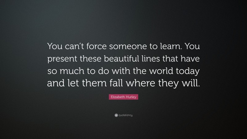 Elizabeth Hurley Quote: “You can’t force someone to learn. You present these beautiful lines that have so much to do with the world today and let them fall where they will.”