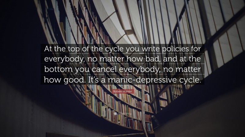 Robert Hunter Quote: “At the top of the cycle you write policies for everybody, no matter how bad, and at the bottom you cancel everybody, no matter how good. It’s a manic-depressive cycle.”
