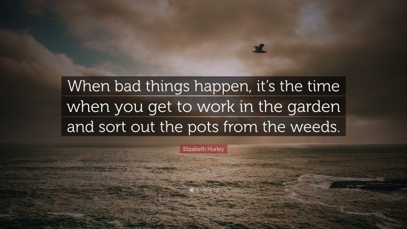 Elizabeth Hurley Quote: “When bad things happen, it’s the time when you get to work in the garden and sort out the pots from the weeds.”